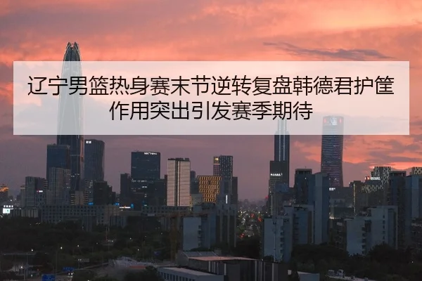 辽宁男篮热身赛末节逆转复盘韩德君护筐作用突出引发赛季期待